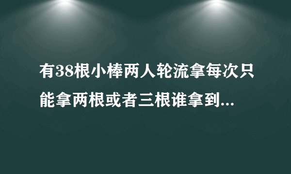 有38根小棒两人轮流拿每次只能拿两根或者三根谁拿到最后一根谁就获胜最先拿的，这道题应该怎样计？