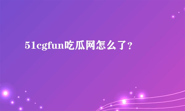 51cgfun吃瓜网怎么了？