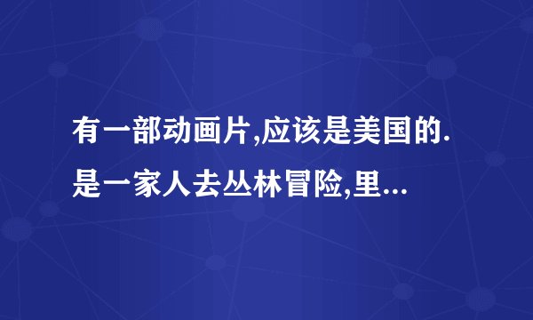 有一部动画片,应该是美国的.是一家人去丛林冒险,里面的主人公可以跟动物...