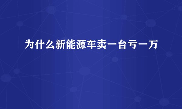 为什么新能源车卖一台亏一万
