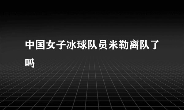 中国女子冰球队员米勒离队了吗