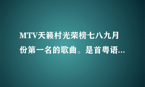 MTV天籁村光荣榜七八九月份第一名的歌曲。是首粤语歌曲，是个女的唱的。那首歌曲叫什么名字？