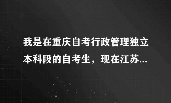 我是在重庆自考行政管理独立本科段的自考生，现在江苏淮安上班，去年在重庆是自考已考完5科，现在想转考过