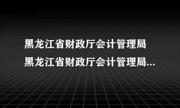 黑龙江省财政厅会计管理局 黑龙江省财政厅会计管理局的网站怎么进不去了