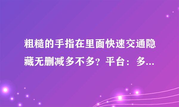 粗糙的手指在里面快速交通隐藏无删减多不多？平台：多且无删减！