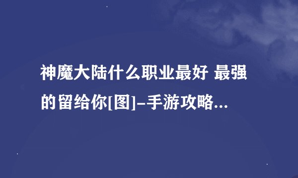 神魔大陆什么职业最好 最强的留给你[图]-手游攻略-游戏鸟手游网