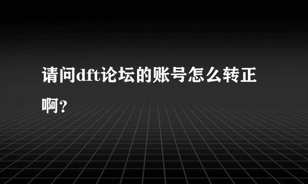 请问dft论坛的账号怎么转正啊？
