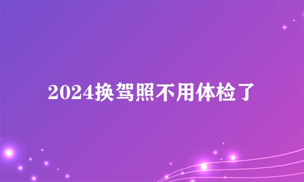 2024换驾照不用体检了