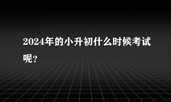 2024年的小升初什么时候考试呢？