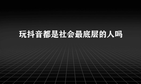 玩抖音都是社会最底层的人吗