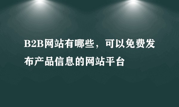 B2B网站有哪些，可以免费发布产品信息的网站平台