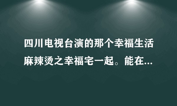 四川电视台演的那个幸福生活麻辣烫之幸福宅一起。能在哪里看全集。高手们指点指点。