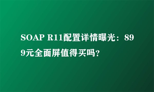 SOAP R11配置详情曝光：899元全面屏值得买吗？