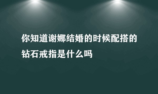 你知道谢娜结婚的时候配搭的钻石戒指是什么吗