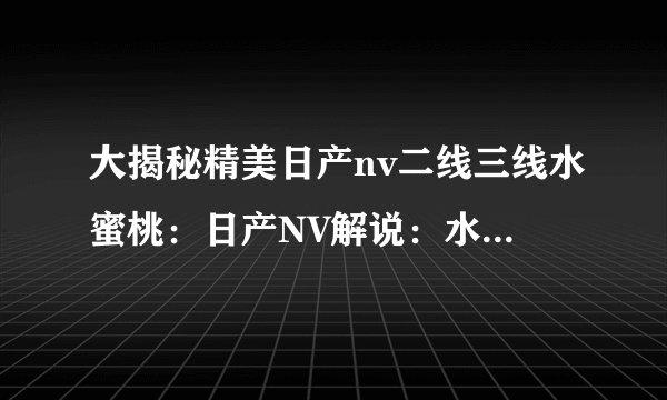大揭秘精美日产nv二线三线水蜜桃：日产NV解说：水蜜桃新魅力