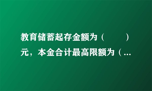 教育储蓄起存金额为（　　）元，本金合计最高限额为（　　）万元。