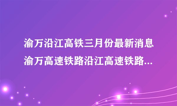 渝万沿江高铁三月份最新消息渝万高速铁路沿江高速铁路渝万段简介