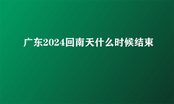 广东2024回南天什么时候结束