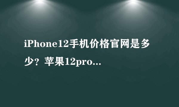 iPhone12手机价格官网是多少？苹果12pro要多少钱？