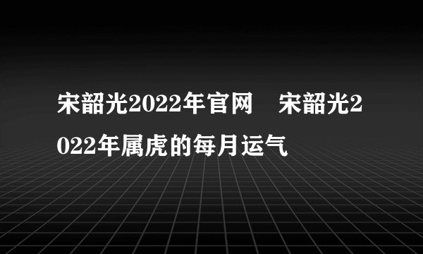 宋韶光2022年官网 宋韶光2022年属虎的每月运气
