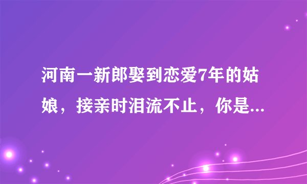 河南一新郎娶到恋爱7年的姑娘，接亲时泪流不止，你是否能理解他的心情？