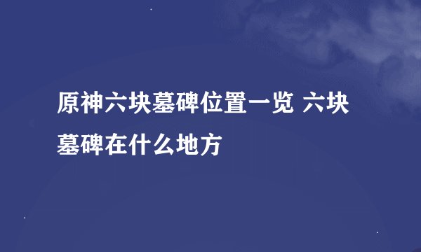 原神六块墓碑位置一览 六块墓碑在什么地方
