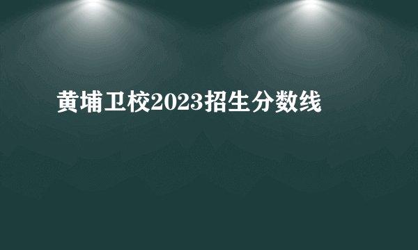 黄埔卫校2023招生分数线
