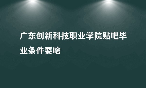 广东创新科技职业学院贴吧毕业条件要啥