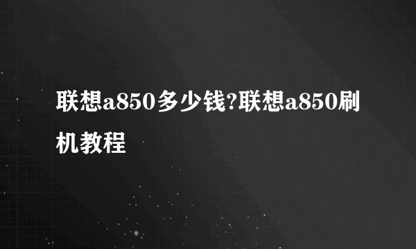 联想a850多少钱?联想a850刷机教程