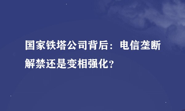 国家铁塔公司背后：电信垄断解禁还是变相强化？