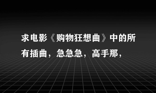 求电影《购物狂想曲》中的所有插曲，急急急，高手那，
