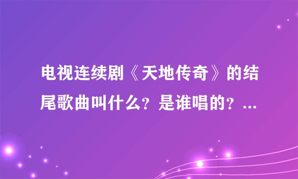 电视连续剧《天地传奇》的结尾歌曲叫什么？是谁唱的？知道的告诉我一下！谢谢啊！