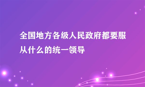 全国地方各级人民政府都要服从什么的统一领导
