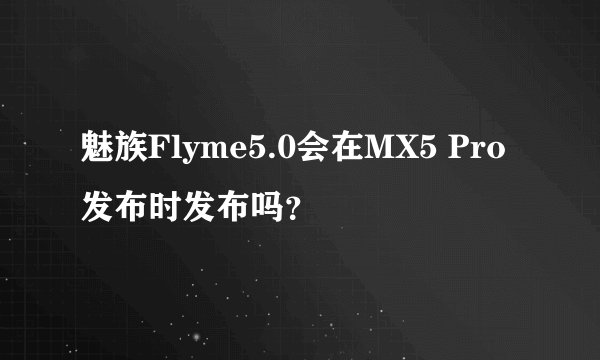 魅族Flyme5.0会在MX5 Pro发布时发布吗？