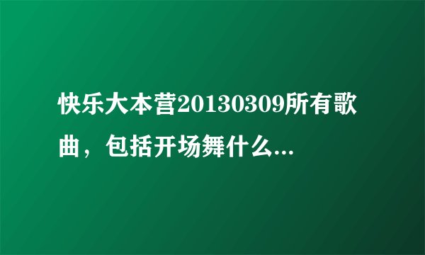 快乐大本营20130309所有歌曲，包括开场舞什么的，不要预告的，就是20130309播出的所有歌曲有多少回答多少