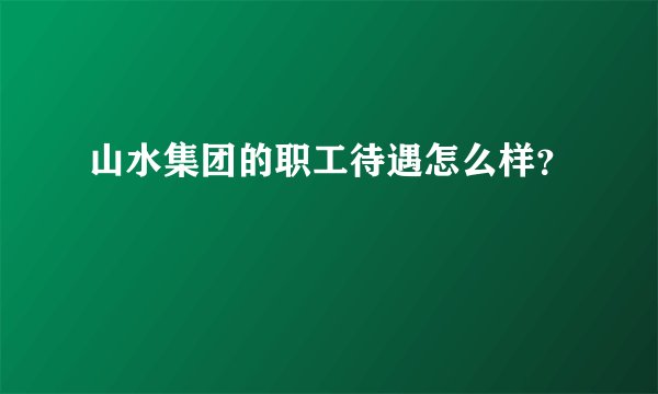 山水集团的职工待遇怎么样？