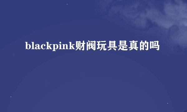 blackpink财阀玩具是真的吗