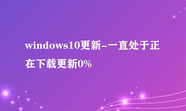 windows10更新-一直处于正在下载更新0%