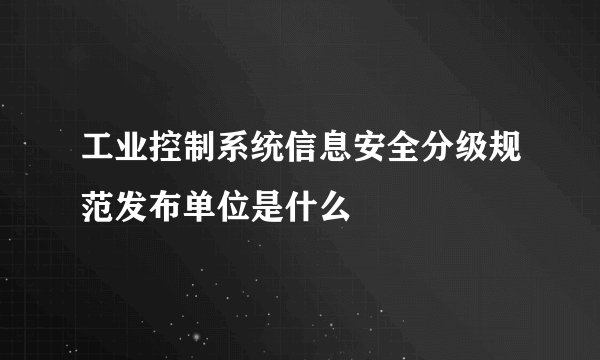 工业控制系统信息安全分级规范发布单位是什么