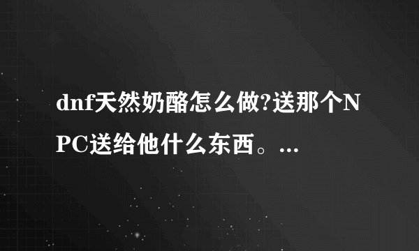dnf天然奶酪怎么做?送那个NPC送给他什么东西。晶体还是别的呢？