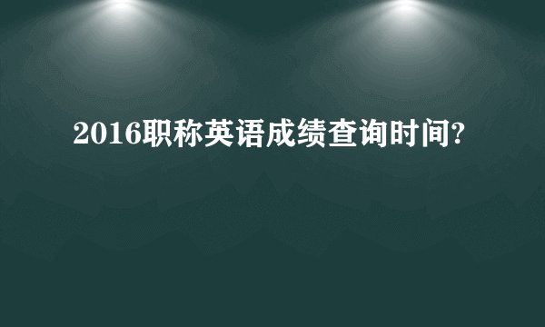 2016职称英语成绩查询时间?