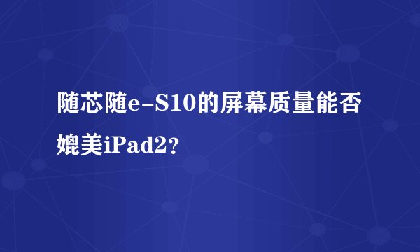 随芯随e-S10的屏幕质量能否媲美iPad2？