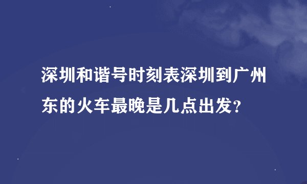 深圳和谐号时刻表深圳到广州东的火车最晚是几点出发？