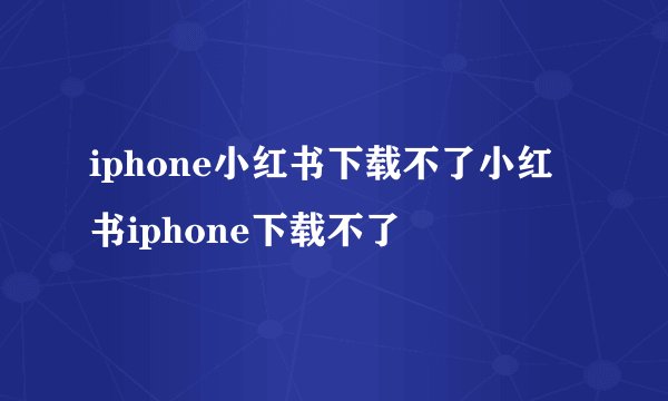 iphone小红书下载不了小红书iphone下载不了