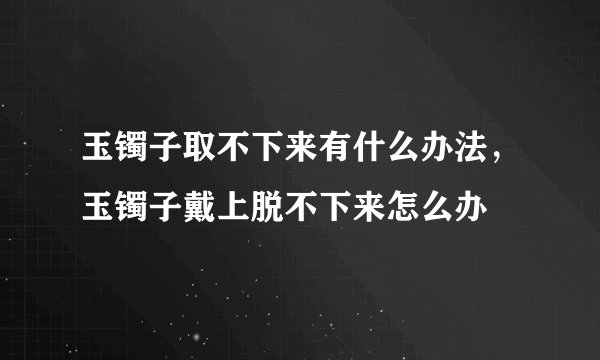 玉镯子取不下来有什么办法，玉镯子戴上脱不下来怎么办