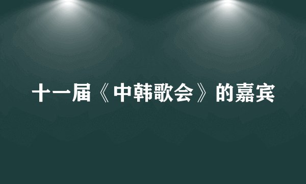十一届《中韩歌会》的嘉宾