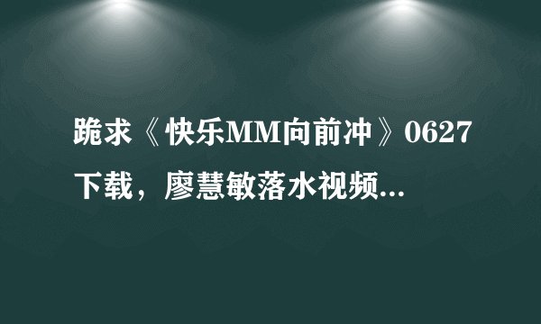 跪求《快乐MM向前冲》0627下载，廖慧敏落水视频（三个版本完整版...）,发邮件553971567@qq.com.谢谢！