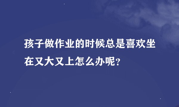 孩子做作业的时候总是喜欢坐在又大又上怎么办呢？
