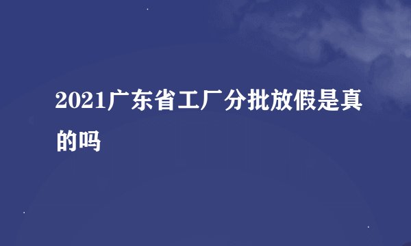 2021广东省工厂分批放假是真的吗