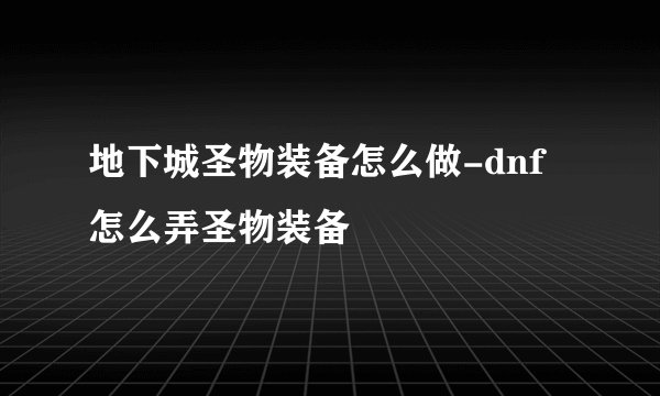 地下城圣物装备怎么做-dnf怎么弄圣物装备